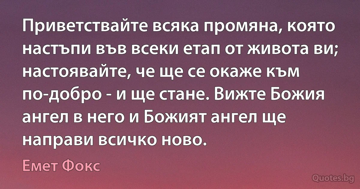 Приветствайте всяка промяна, която настъпи във всеки етап от живота ви; настоявайте, че ще се окаже към по-добро - и ще стане. Вижте Божия ангел в него и Божият ангел ще направи всичко ново. (Емет Фокс)