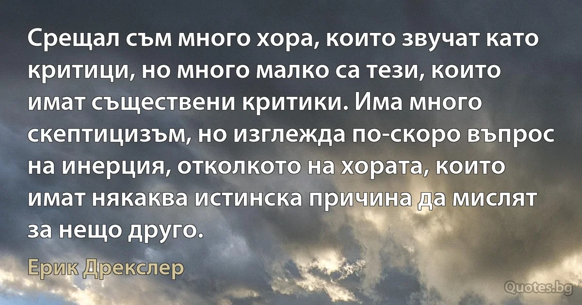 Срещал съм много хора, които звучат като критици, но много малко са тези, които имат съществени критики. Има много скептицизъм, но изглежда по-скоро въпрос на инерция, отколкото на хората, които имат някаква истинска причина да мислят за нещо друго. (Ерик Дрекслер)