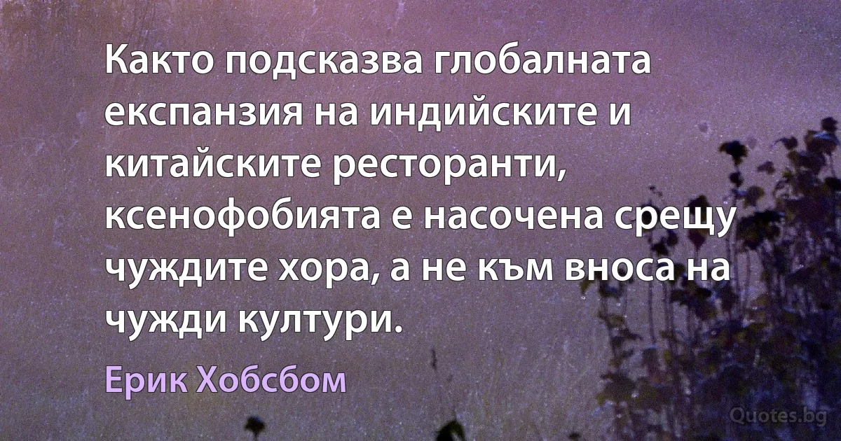 Както подсказва глобалната експанзия на индийските и китайските ресторанти, ксенофобията е насочена срещу чуждите хора, а не към вноса на чужди култури. (Ерик Хобсбом)