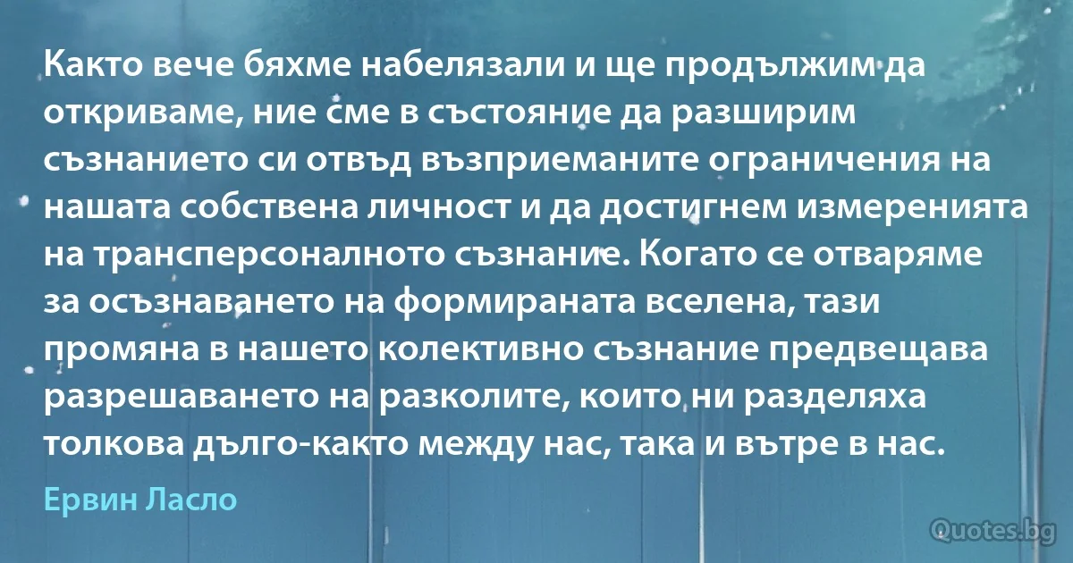 Както вече бяхме набелязали и ще продължим да откриваме, ние сме в състояние да разширим съзнанието си отвъд възприеманите ограничения на нашата собствена личност и да достигнем измеренията на трансперсоналното съзнание. Когато се отваряме за осъзнаването на формираната вселена, тази промяна в нашето колективно съзнание предвещава разрешаването на разколите, които ни разделяха толкова дълго-както между нас, така и вътре в нас. (Ервин Ласло)