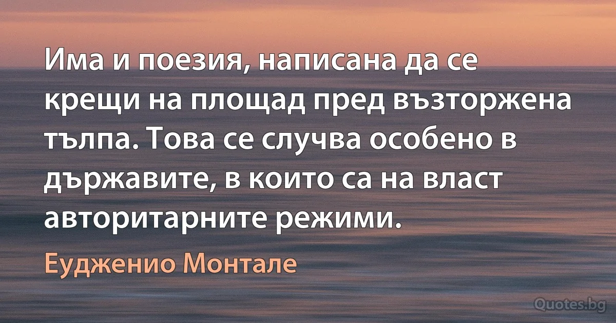 Има и поезия, написана да се крещи на площад пред възторжена тълпа. Това се случва особено в държавите, в които са на власт авторитарните режими. (Еудженио Монтале)