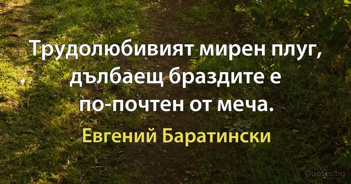 Трудолюбивият мирен плуг, дълбаещ браздите е по-почтен от меча. (Евгений Баратински)