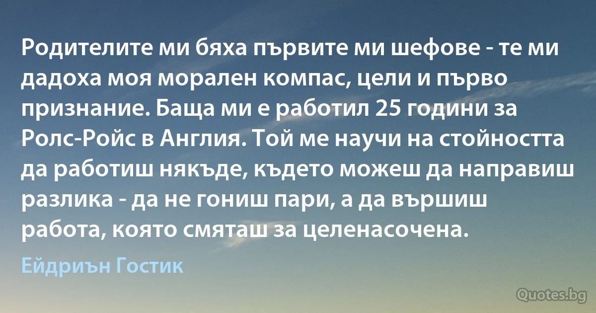 Родителите ми бяха първите ми шефове - те ми дадоха моя морален компас, цели и първо признание. Баща ми е работил 25 години за Ролс-Ройс в Англия. Той ме научи на стойността да работиш някъде, където можеш да направиш разлика - да не гониш пари, а да вършиш работа, която смяташ за целенасочена. (Ейдриън Гостик)