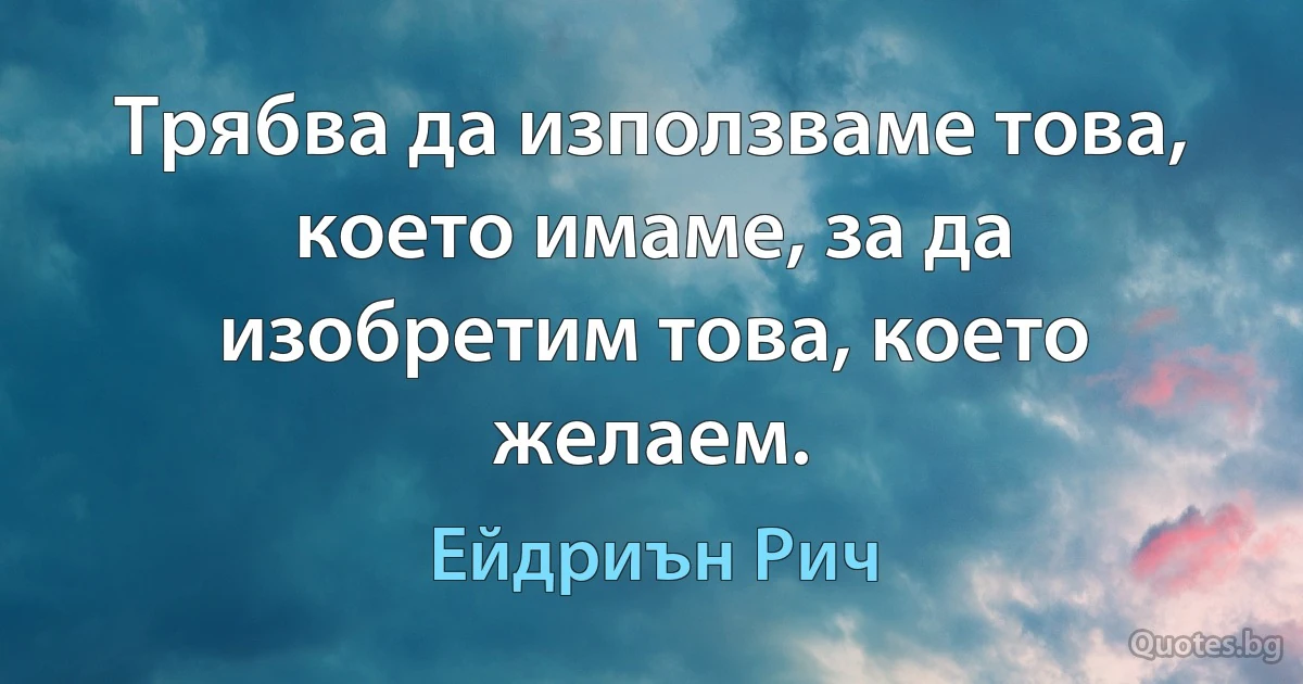 Трябва да използваме това, което имаме, за да изобретим това, което желаем. (Ейдриън Рич)