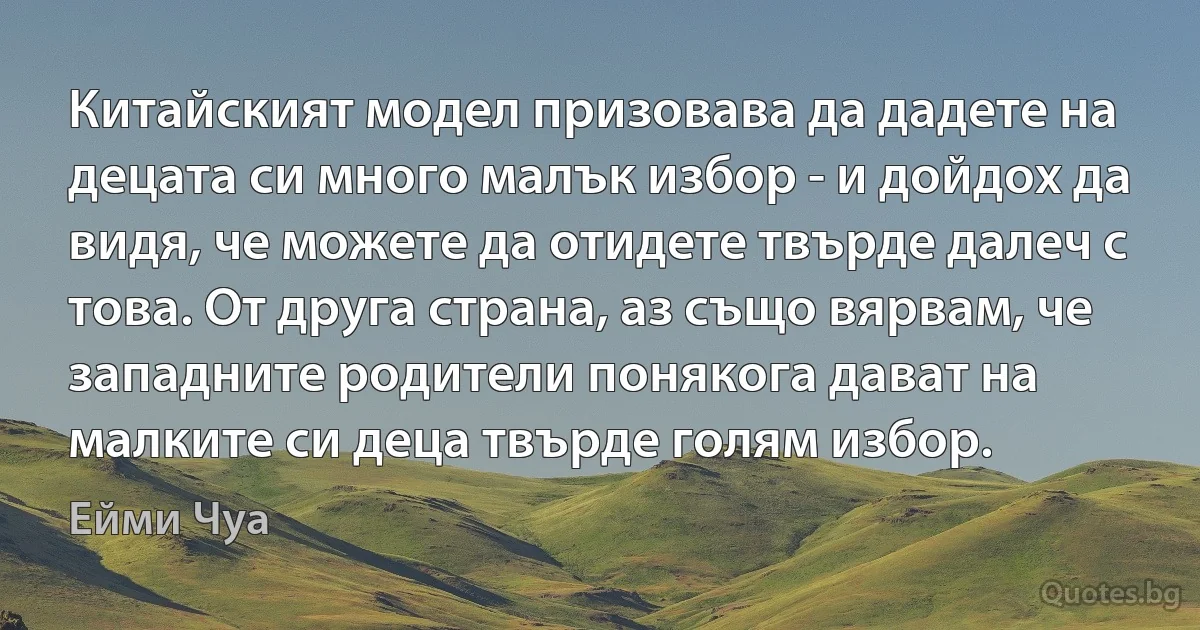 Китайският модел призовава да дадете на децата си много малък избор - и дойдох да видя, че можете да отидете твърде далеч с това. От друга страна, аз също вярвам, че западните родители понякога дават на малките си деца твърде голям избор. (Ейми Чуа)