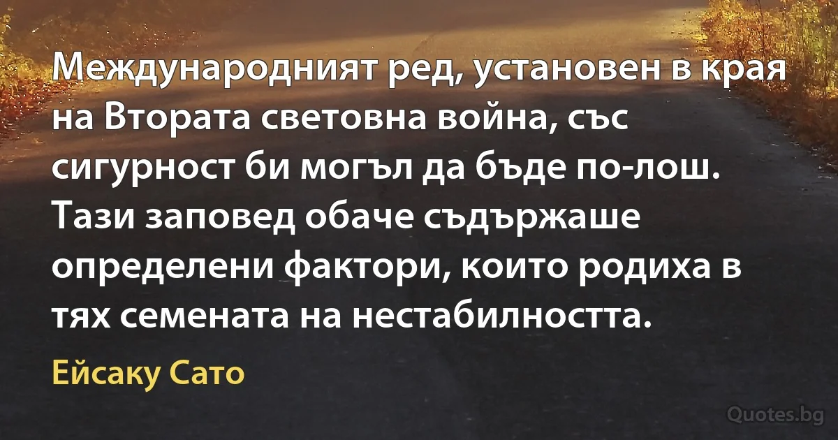 Международният ред, установен в края на Втората световна война, със сигурност би могъл да бъде по-лош. Тази заповед обаче съдържаше определени фактори, които родиха в тях семената на нестабилността. (Ейсаку Сато)