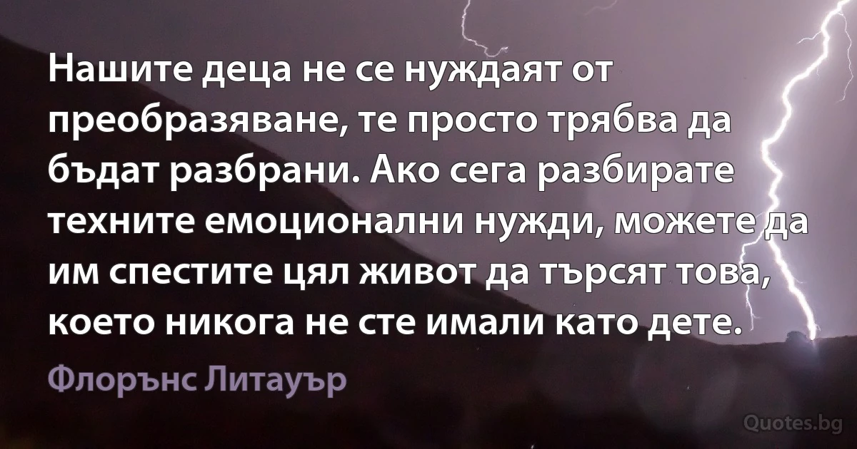 Нашите деца не се нуждаят от преобразяване, те просто трябва да бъдат разбрани. Ако сега разбирате техните емоционални нужди, можете да им спестите цял живот да търсят това, което никога не сте имали като дете. (Флорънс Литауър)