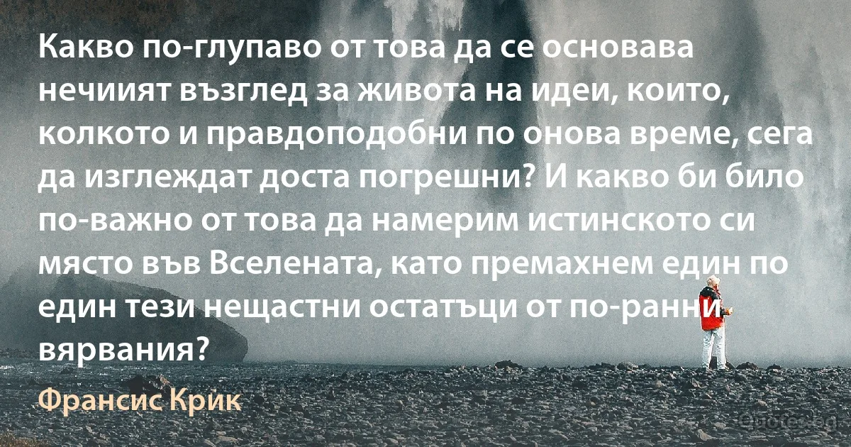 Какво по-глупаво от това да се основава нечиият възглед за живота на идеи, които, колкото и правдоподобни по онова време, сега да изглеждат доста погрешни? И какво би било по-важно от това да намерим истинското си място във Вселената, като премахнем един по един тези нещастни остатъци от по-ранни вярвания? (Франсис Крик)