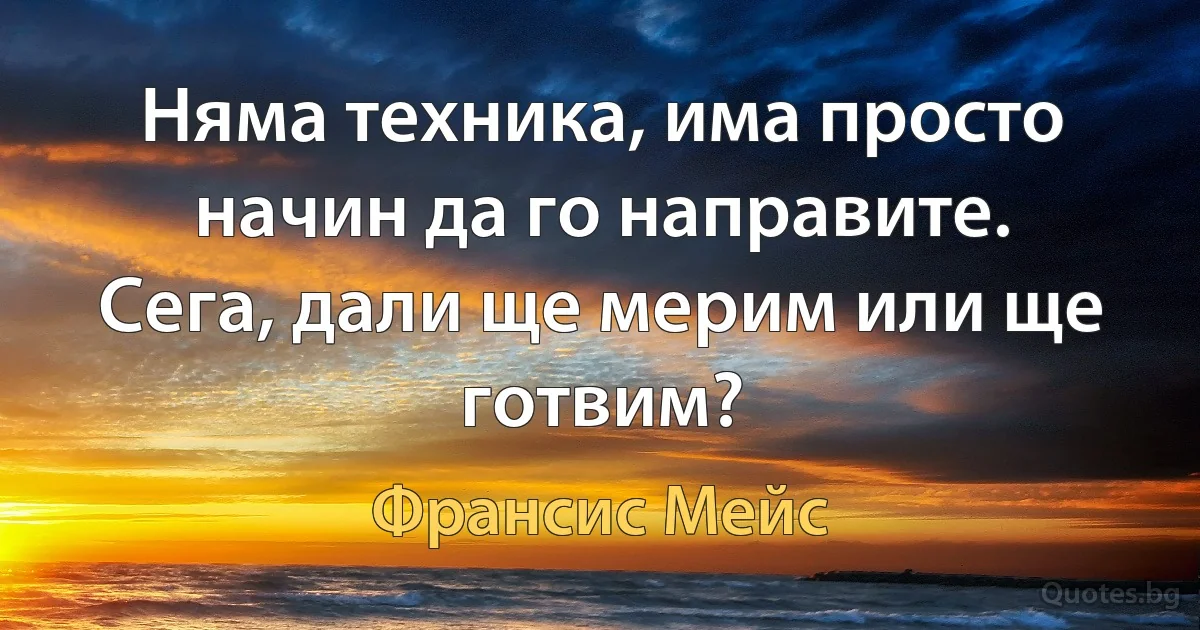 Няма техника, има просто начин да го направите. Сега, дали ще мерим или ще готвим? (Франсис Мейс)