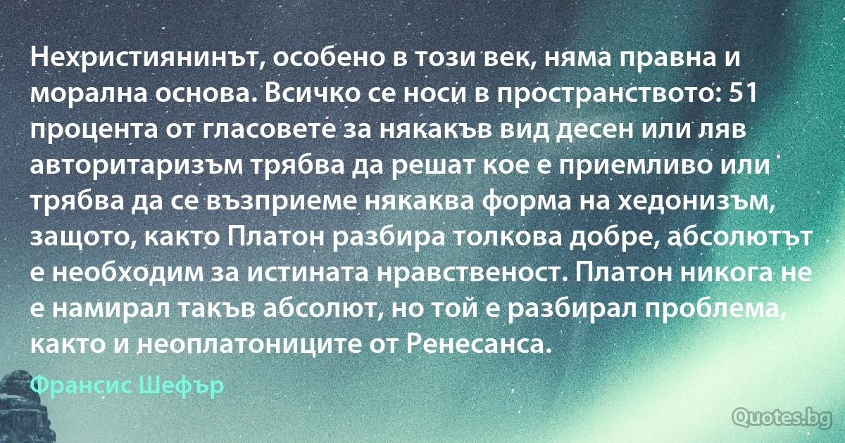 Нехристиянинът, особено в този век, няма правна и морална основа. Всичко се носи в пространството: 51 процента от гласовете за някакъв вид десен или ляв авторитаризъм трябва да решат кое е приемливо или трябва да се възприеме някаква форма на хедонизъм, защото, както Платон разбира толкова добре, абсолютът е необходим за истината нравственост. Платон никога не е намирал такъв абсолют, но той е разбирал проблема, както и неоплатониците от Ренесанса. (Франсис Шефър)