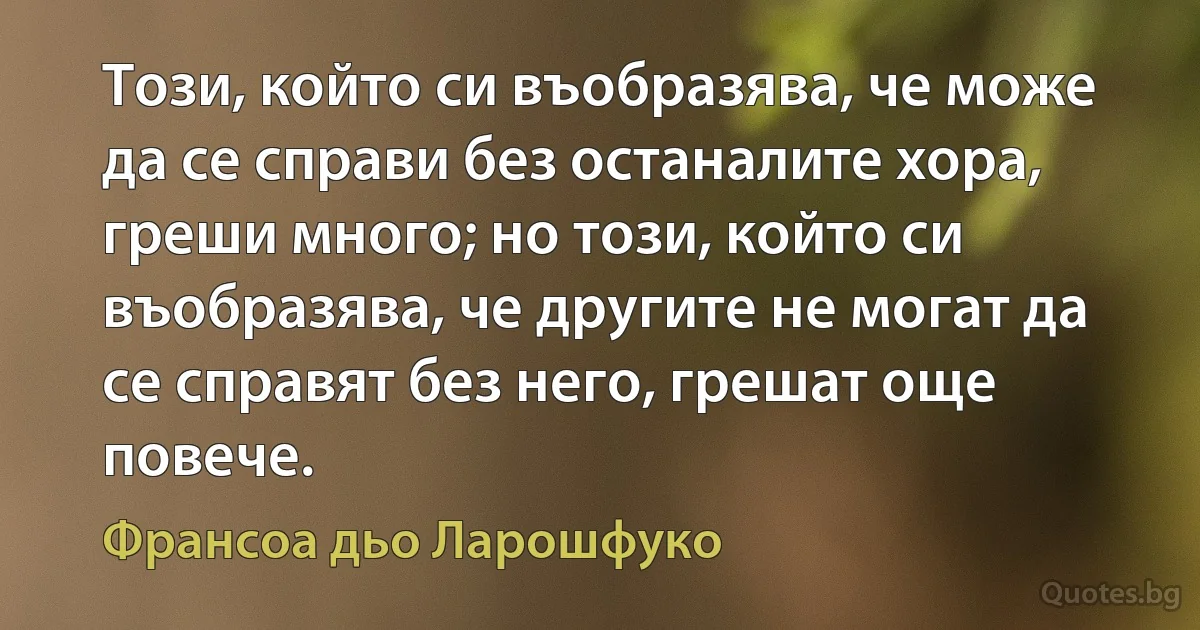 Този, който си въобразява, че може да се справи без останалите хора, греши много; но този, който си въобразява, че другите не могат да се справят без него, грешат още повече. (Франсоа дьо Ларошфуко)