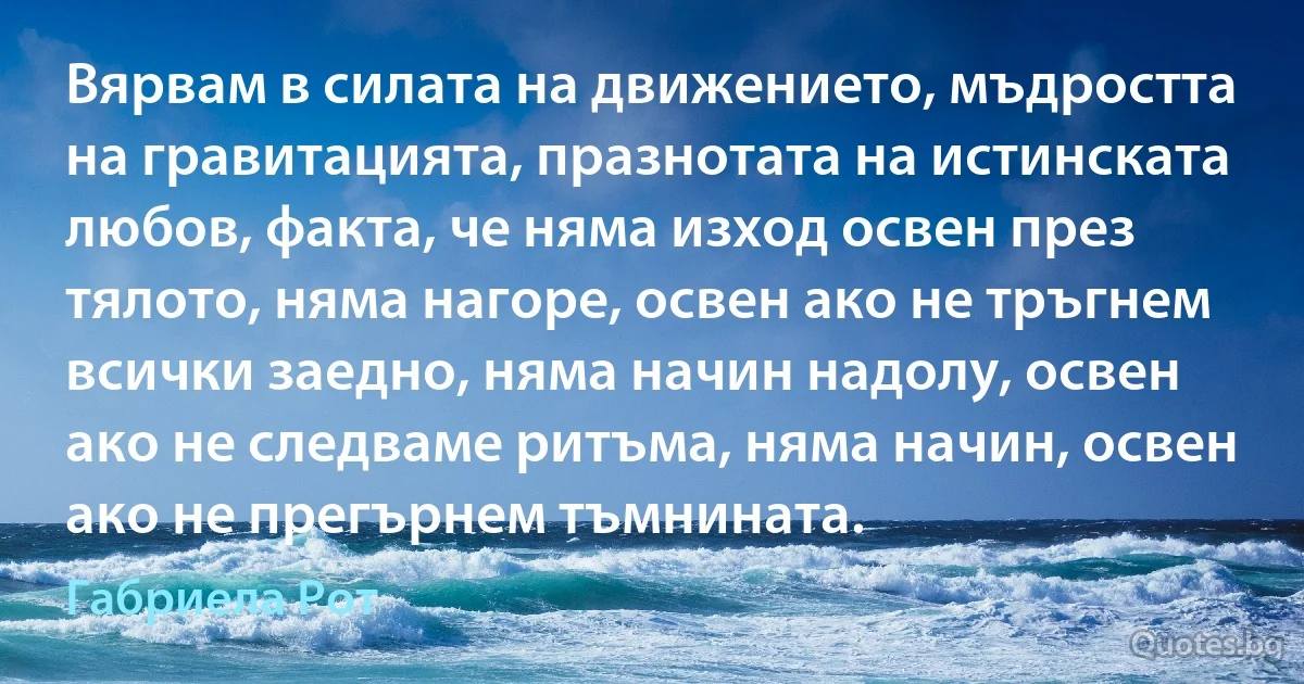 Вярвам в силата на движението, мъдростта на гравитацията, празнотата на истинската любов, факта, че няма изход освен през тялото, няма нагоре, освен ако не тръгнем всички заедно, няма начин надолу, освен ако не следваме ритъма, няма начин, освен ако не прегърнем тъмнината. (Габриела Рот)