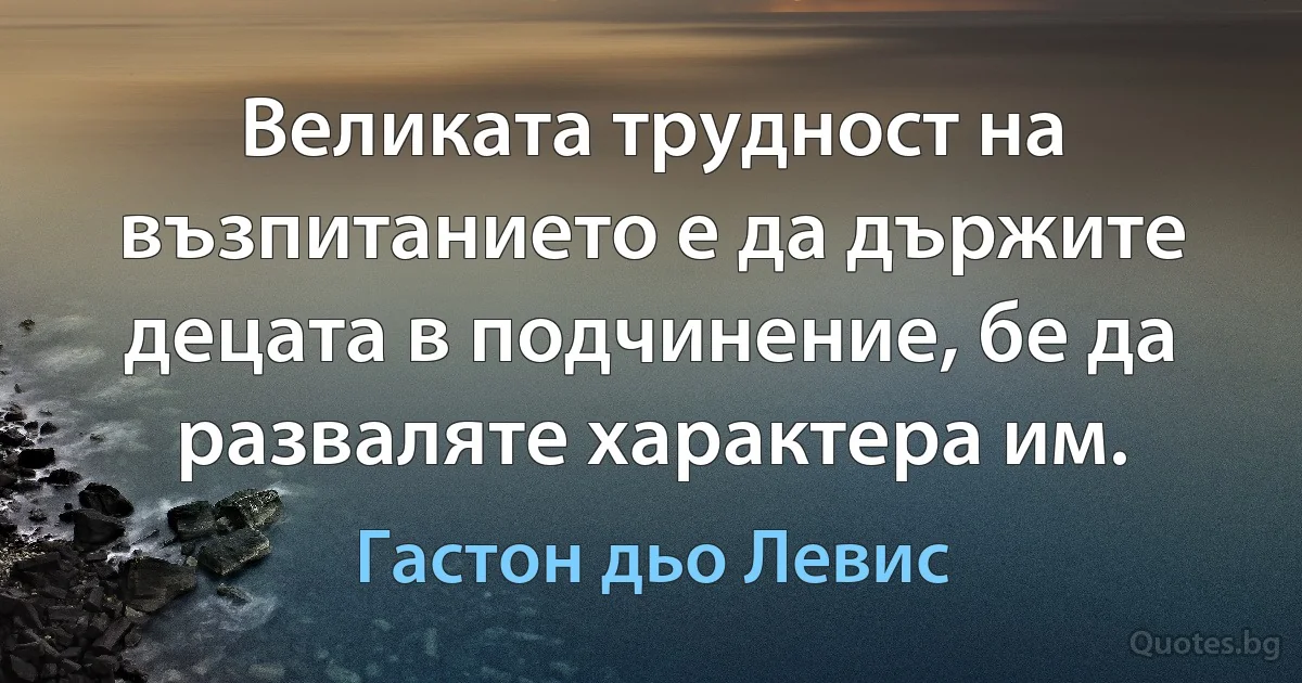 Великата трудност на възпитанието е да държите децата в подчинение, бе да разваляте характера им. (Гастон дьо Левис)