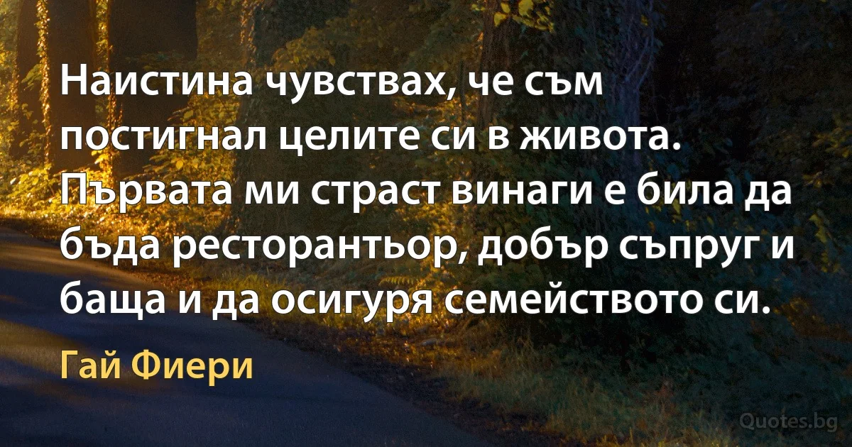 Наистина чувствах, че съм постигнал целите си в живота. Първата ми страст винаги е била да бъда ресторантьор, добър съпруг и баща и да осигуря семейството си. (Гай Фиери)