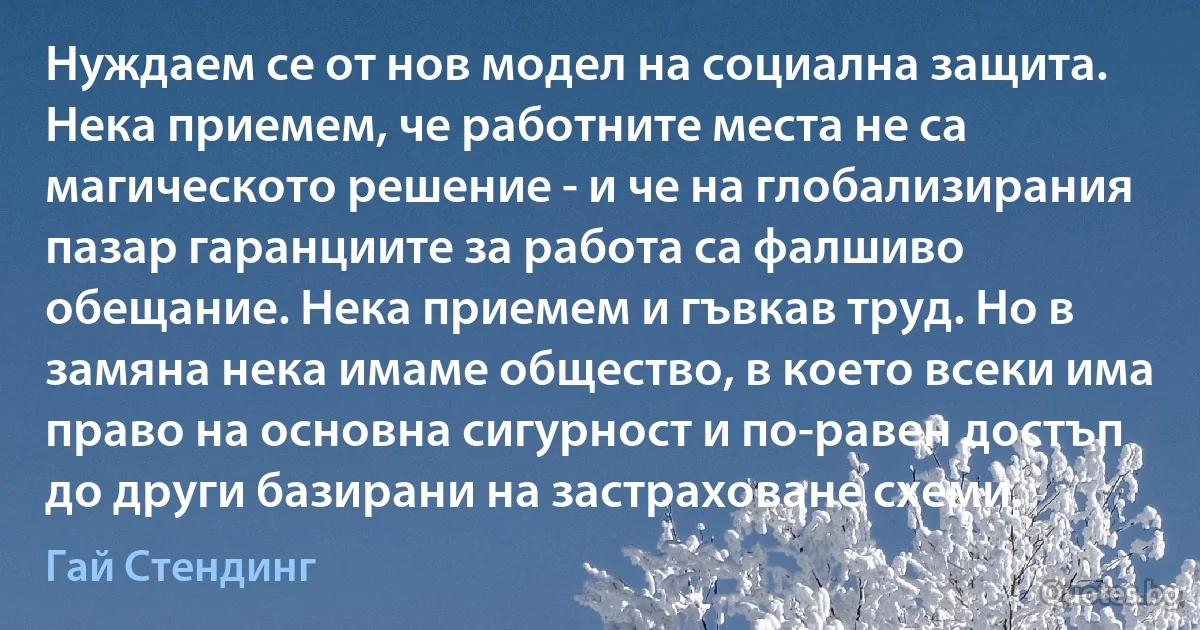 Нуждаем се от нов модел на социална защита. Нека приемем, че работните места не са магическото решение - и че на глобализирания пазар гаранциите за работа са фалшиво обещание. Нека приемем и гъвкав труд. Но в замяна нека имаме общество, в което всеки има право на основна сигурност и по-равен достъп до други базирани на застраховане схеми. (Гай Стендинг)