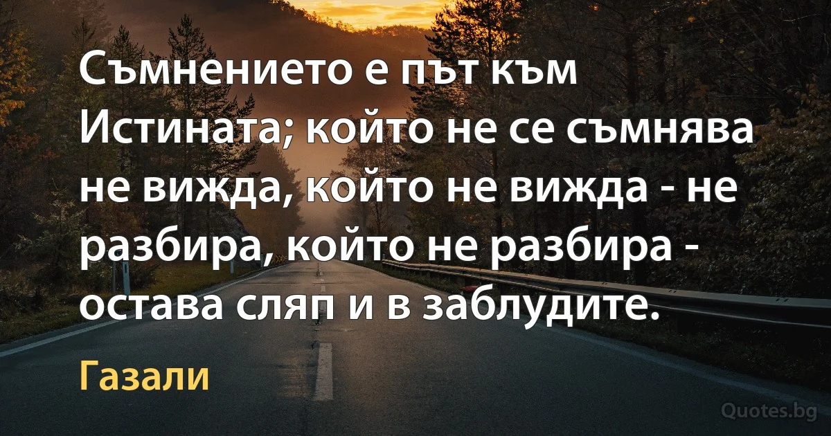 Съмнението е път към Истината; който не се съмнява не вижда, който не вижда - не разбира, който не разбира - остава сляп и в заблудите. (Газали)