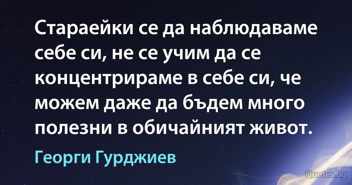 Стараейки се да наблюдаваме себе си, не се учим да се концентрираме в себе си, че можем даже да бъдем много полезни в обичайният живот. (Георги Гурджиев)