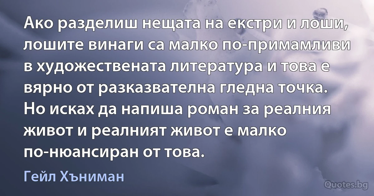 Ако разделиш нещата на екстри и лоши, лошите винаги са малко по-примамливи в художествената литература и това е вярно от разказвателна гледна точка. Но исках да напиша роман за реалния живот и реалният живот е малко по-нюансиран от това. (Гейл Хъниман)