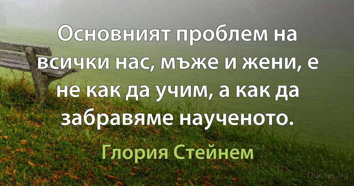 Основният проблем на всички нас, мъже и жени, е не как да учим, а как да забравяме наученото. (Глория Стейнем)