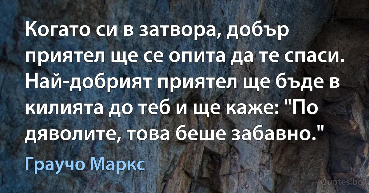 Когато си в затвора, добър приятел ще се опита да те спаси. Най-добрият приятел ще бъде в килията до теб и ще каже: "По дяволите, това беше забавно." (Граучо Маркс)