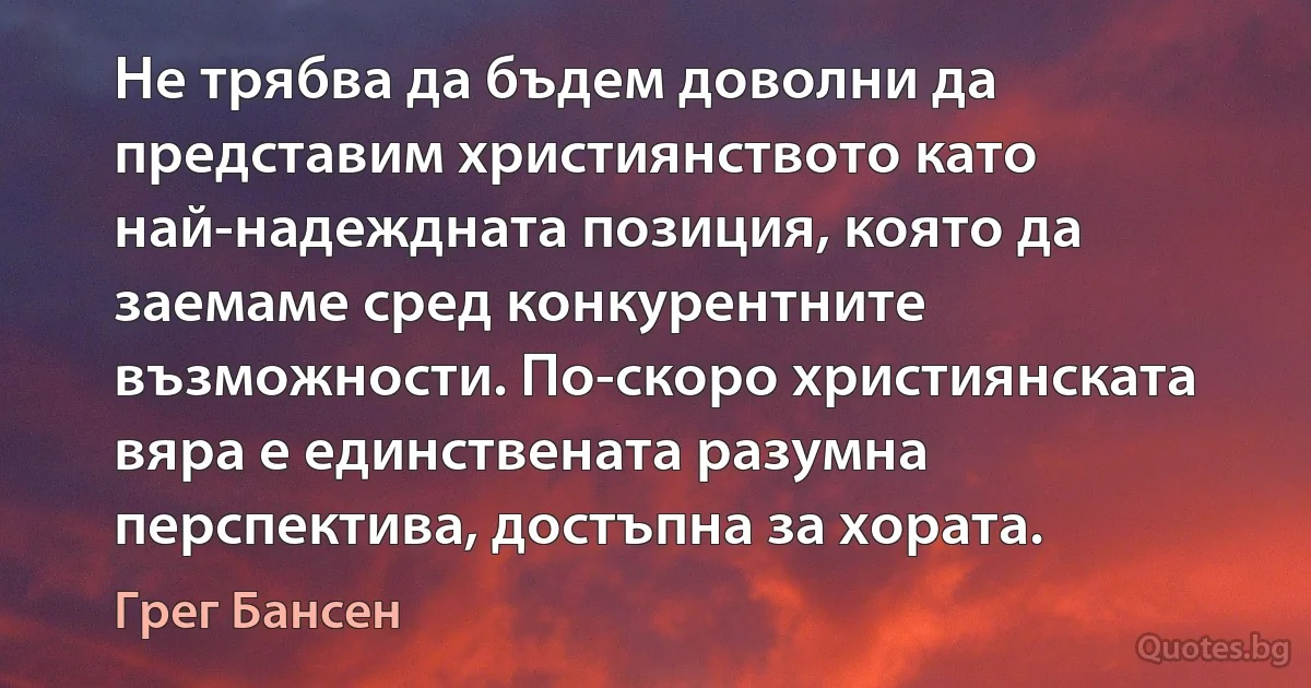 Не трябва да бъдем доволни да представим християнството като най-надеждната позиция, която да заемаме сред конкурентните възможности. По-скоро християнската вяра е единствената разумна перспектива, достъпна за хората. (Грег Бансен)