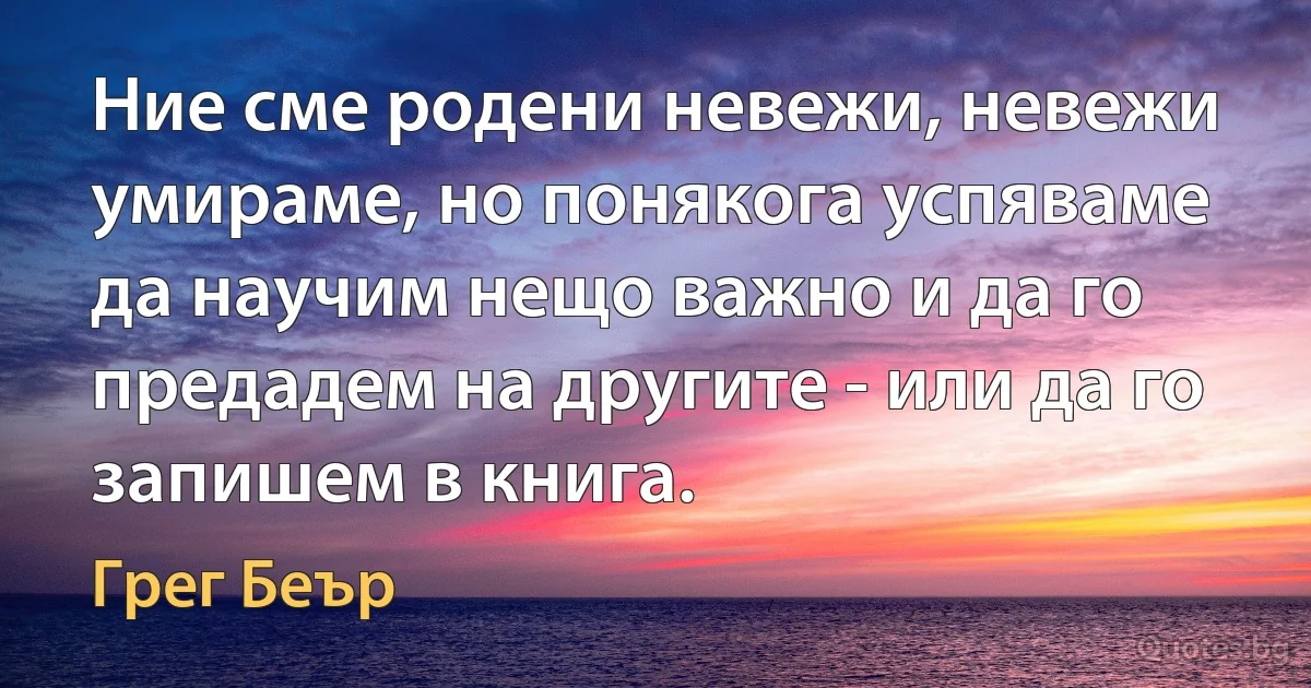 Ние сме родени невежи, невежи умираме, но понякога успяваме да научим нещо важно и да го предадем на другите - или да го запишем в книга. (Грег Беър)