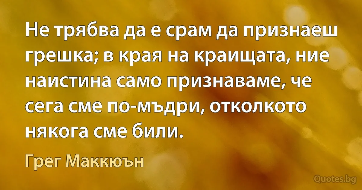 Не трябва да е срам да признаеш грешка; в края на краищата, ние наистина само признаваме, че сега сме по-мъдри, отколкото някога сме били. (Грег Маккюън)