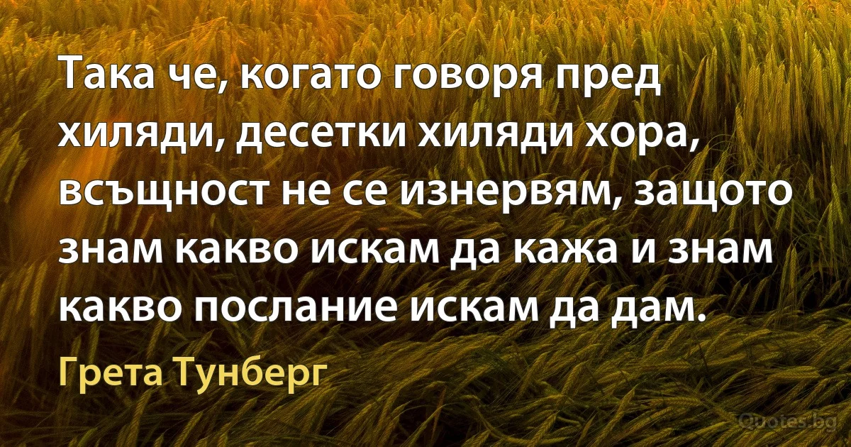 Така че, когато говоря пред хиляди, десетки хиляди хора, всъщност не се изнервям, защото знам какво искам да кажа и знам какво послание искам да дам. (Грета Тунберг)