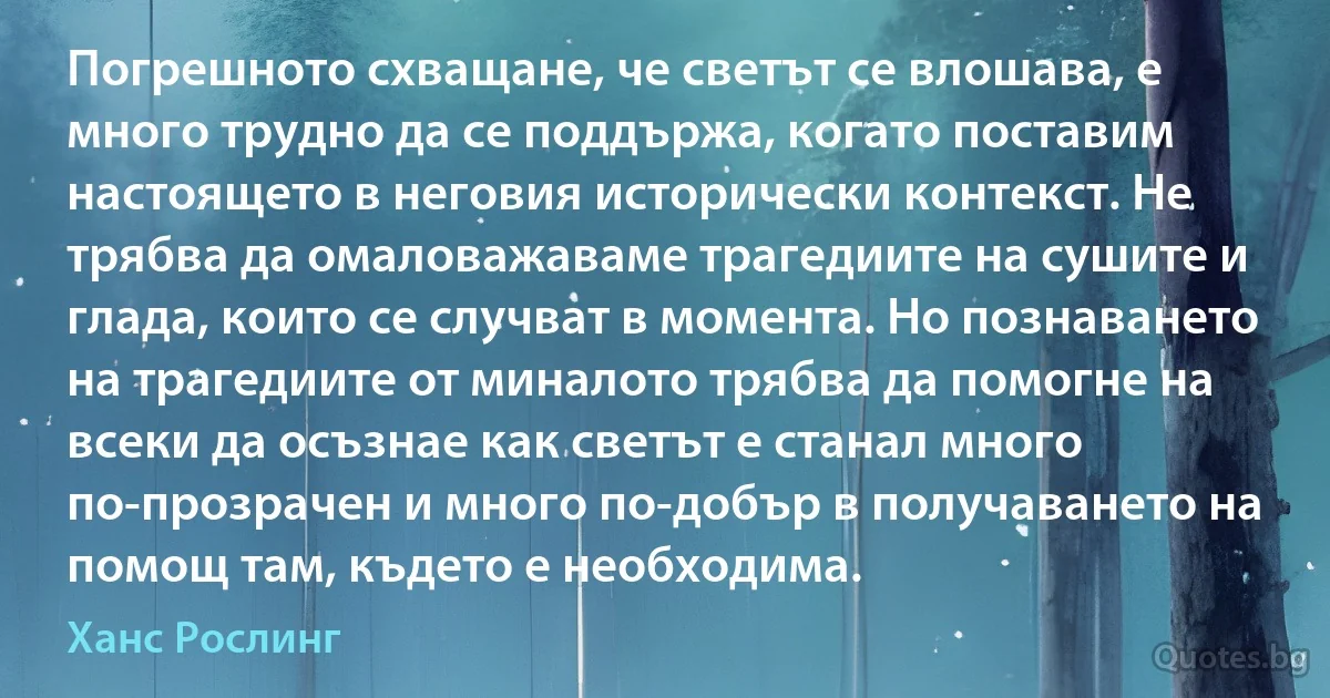 Погрешното схващане, че светът се влошава, е много трудно да се поддържа, когато поставим настоящето в неговия исторически контекст. Не трябва да омаловажаваме трагедиите на сушите и глада, които се случват в момента. Но познаването на трагедиите от миналото трябва да помогне на всеки да осъзнае как светът е станал много по-прозрачен и много по-добър в получаването на помощ там, където е необходима. (Ханс Рослинг)