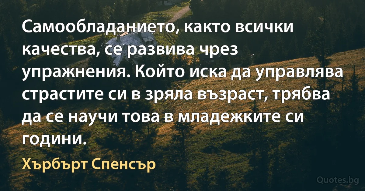 Самообладанието, както всички качества, се развива чрез упражнения. Който иска да управлява страстите си в зряла възраст, трябва да се научи това в младежките си години. (Хърбърт Спенсър)