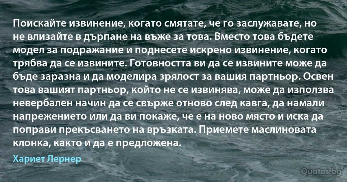 Поискайте извинение, когато смятате, че го заслужавате, но не влизайте в дърпане на въже за това. Вместо това бъдете модел за подражание и поднесете искрено извинение, когато трябва да се извините. Готовността ви да се извините може да бъде заразна и да моделира зрялост за вашия партньор. Освен това вашият партньор, който не се извинява, може да използва невербален начин да се свърже отново след кавга, да намали напрежението или да ви покаже, че е на ново място и иска да поправи прекъсването на връзката. Приемете маслиновата клонка, както и да е предложена. (Хариет Лернер)