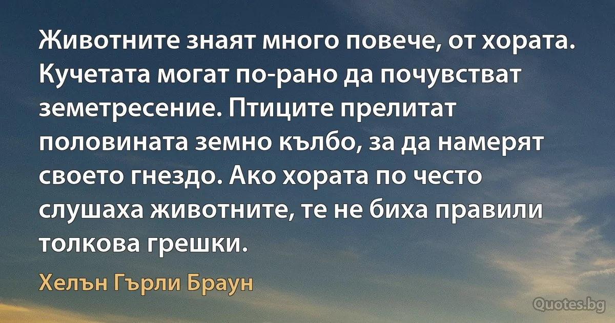 Животните знаят много повече, от хората. Кучетата могат по-рано да почувстват земетресение. Птиците прелитат половината земно кълбо, за да намерят своето гнездо. Ако хората по често слушаха животните, те не биха правили толкова грешки. (Хелън Гърли Браун)