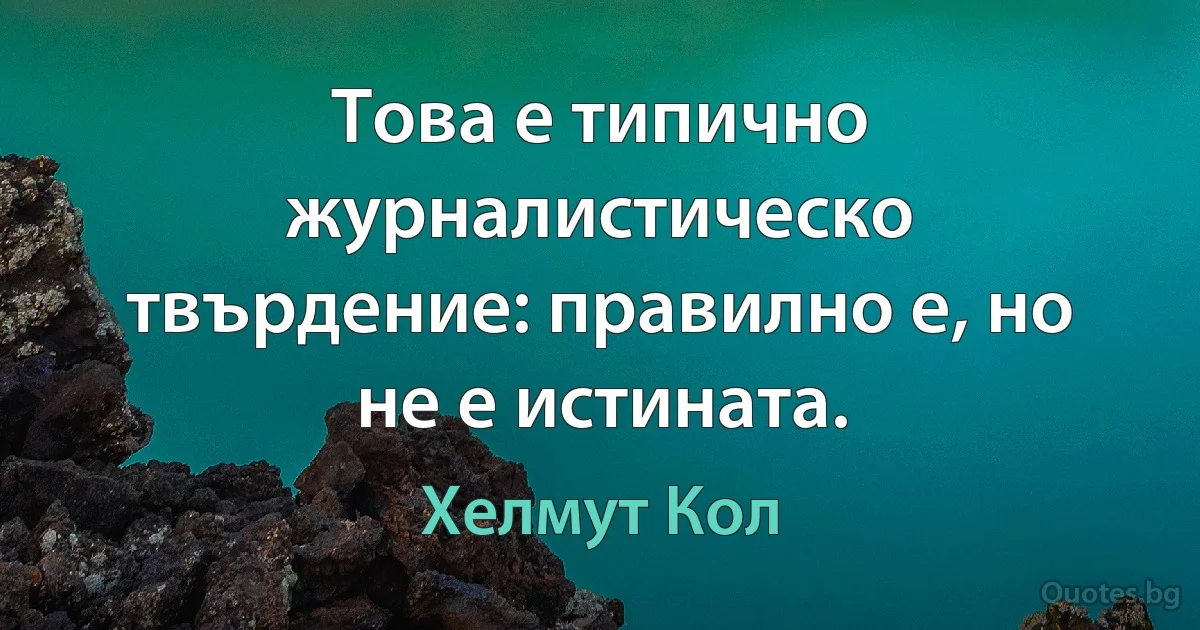 Това е типично журналистическо твърдение: правилно е, но не е истината. (Хелмут Кол)