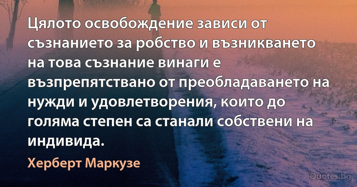 Цялото освобождение зависи от съзнанието за робство и възникването на това съзнание винаги е възпрепятствано от преобладаването на нужди и удовлетворения, които до голяма степен са станали собствени на индивида. (Херберт Маркузе)