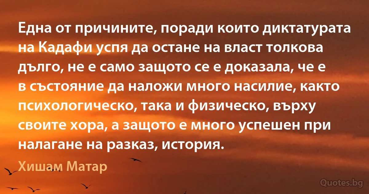 Една от причините, поради които диктатурата на Кадафи успя да остане на власт толкова дълго, не е само защото се е доказала, че е в състояние да наложи много насилие, както психологическо, така и физическо, върху своите хора, а защото е много успешен при налагане на разказ, история. (Хишам Матар)