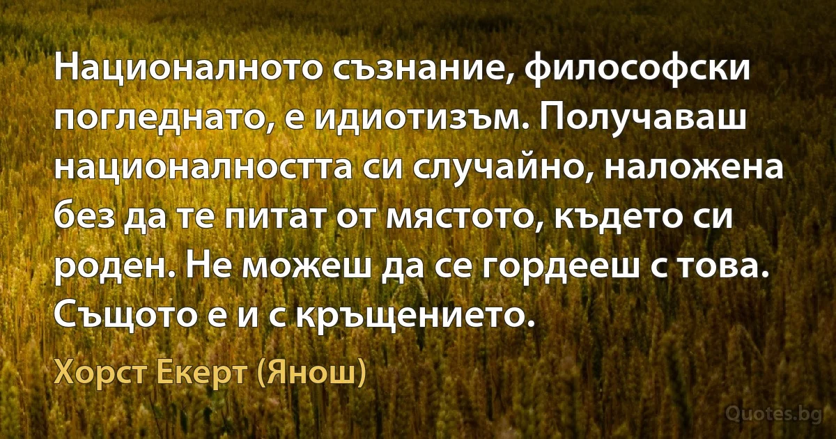 Националното съзнание, философски погледнато, е идиотизъм. Получаваш националността си случайно, наложена без да те питат от мястото, където си роден. Не можеш да се гордееш с това. Същото е и с кръщението. (Хорст Екерт (Янош))