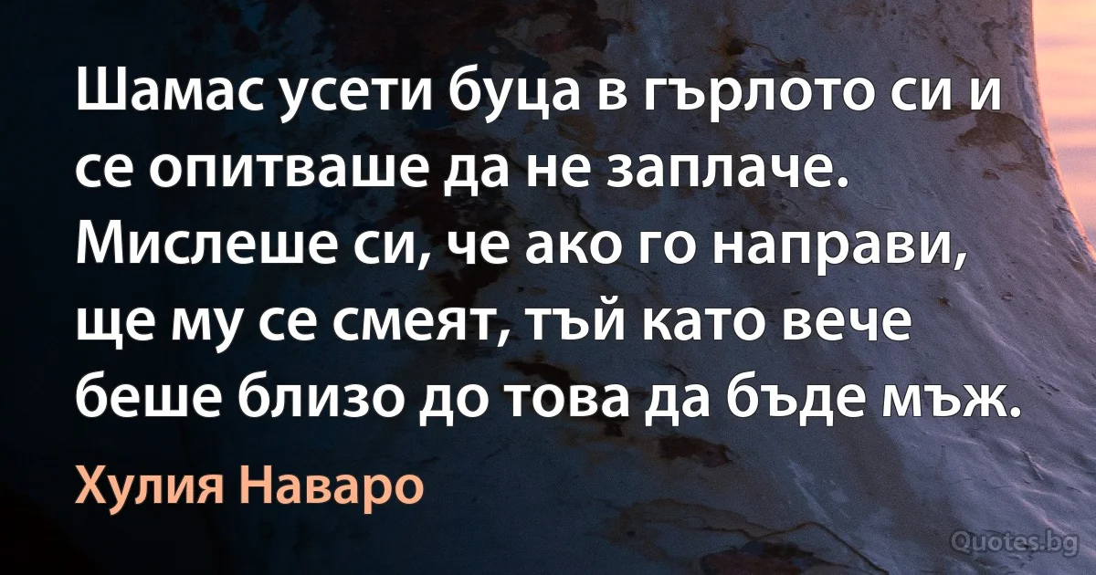 Шамас усети буца в гърлото си и се опитваше да не заплаче. Мислеше си, че ако го направи, ще му се смеят, тъй като вече беше близо до това да бъде мъж. (Хулия Наваро)