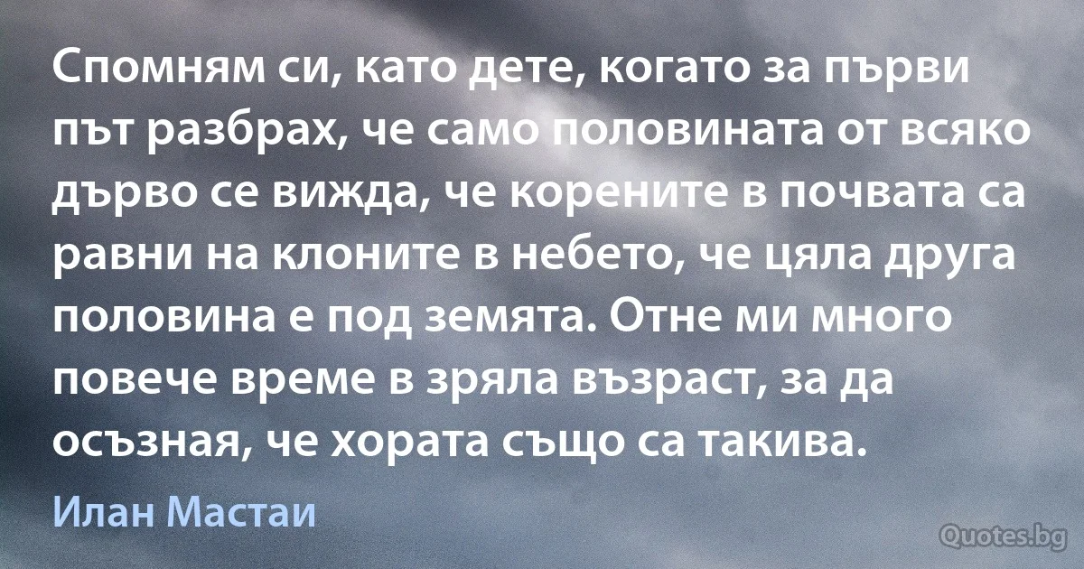 Спомням си, като дете, когато за първи път разбрах, че само половината от всяко дърво се вижда, че корените в почвата са равни на клоните в небето, че цяла друга половина е под земята. Отне ми много повече време в зряла възраст, за да осъзная, че хората също са такива. (Илан Мастаи)