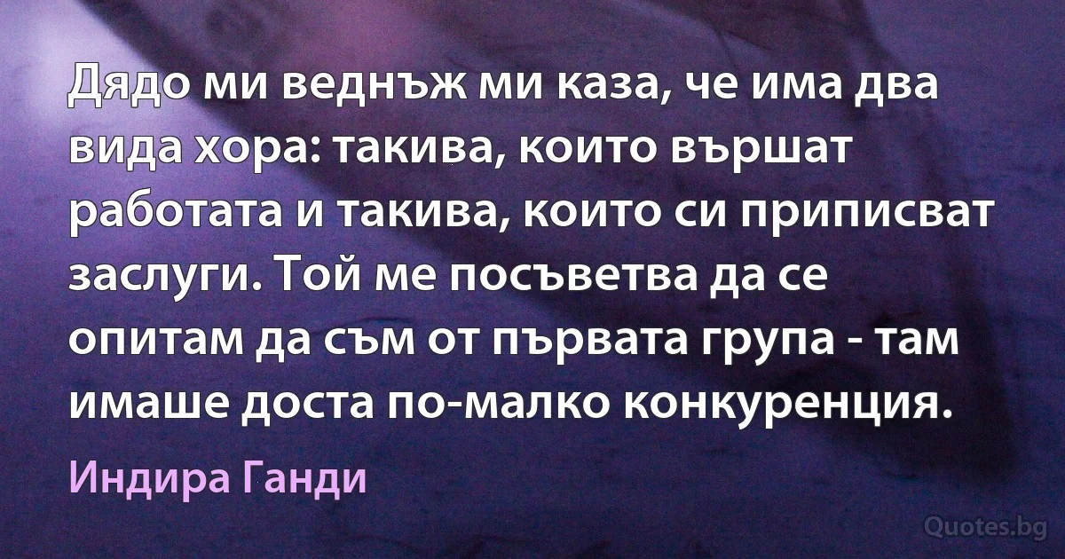 Дядо ми веднъж ми каза, че има два вида хора: такива, които вършат работата и такива, които си приписват заслуги. Той ме посъветва да се опитам да съм от първата група - там имаше доста по-малко конкуренция. (Индира Ганди)