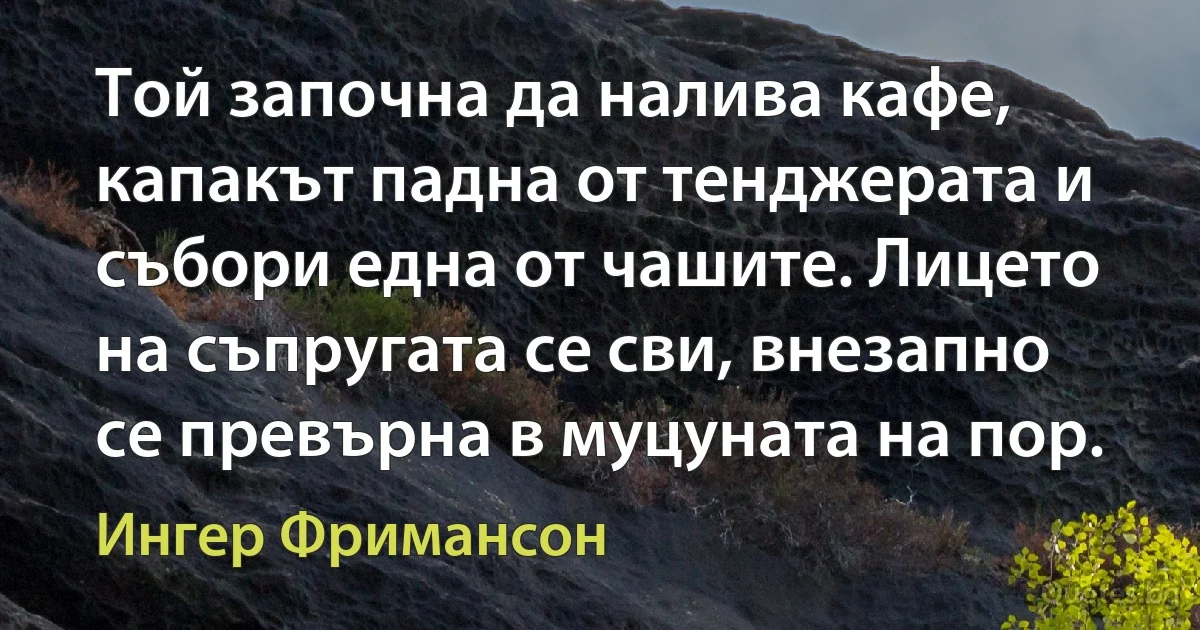 Той започна да налива кафе, капакът падна от тенджерата и събори една от чашите. Лицето на съпругата се сви, внезапно се превърна в муцуната на пор. (Ингер Фримансон)