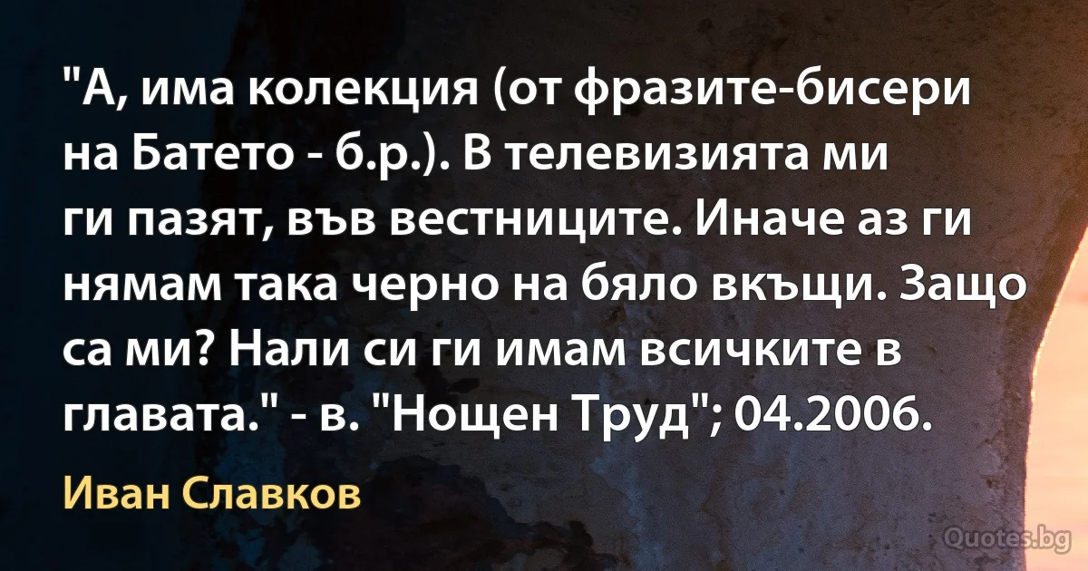 "А, има колекция (от фразите-бисери на Батето - б.р.). В телевизията ми ги пазят, във вестниците. Иначе аз ги нямам така черно на бяло вкъщи. Защо са ми? Нали си ги имам всичките в главата." - в. "Нощен Труд"; 04.2006. (Иван Славков)