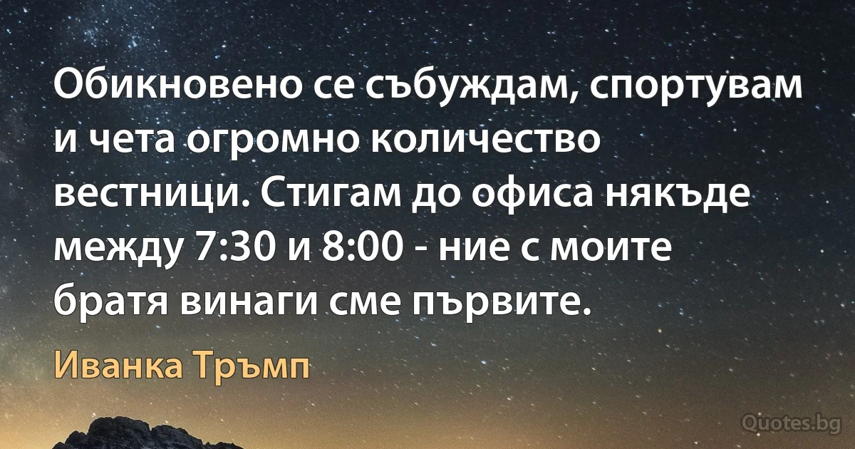 Обикновено се събуждам, спортувам и чета огромно количество вестници. Стигам до офиса някъде между 7:30 и 8:00 - ние с моите братя винаги сме първите. (Иванка Тръмп)