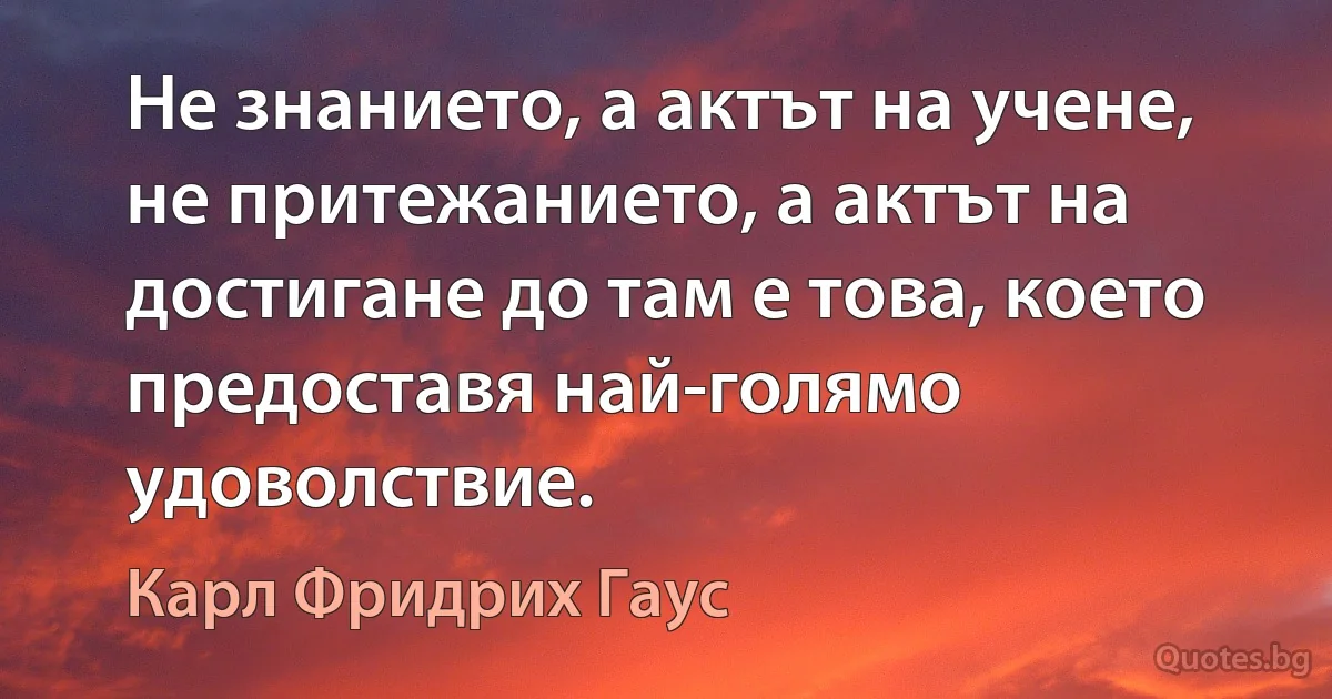 Не знанието, а актът на учене, не притежанието, а актът на достигане до там е това, което предоставя най-голямо удоволствие. (Карл Фридрих Гаус)