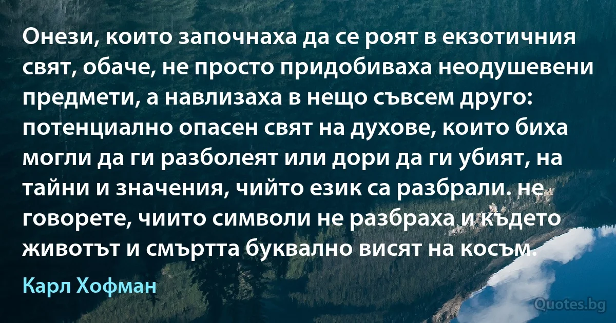 Онези, които започнаха да се роят в екзотичния свят, обаче, не просто придобиваха неодушевени предмети, а навлизаха в нещо съвсем друго: потенциално опасен свят на духове, които биха могли да ги разболеят или дори да ги убият, на тайни и значения, чийто език са разбрали. не говорете, чиито символи не разбраха и където животът и смъртта буквално висят на косъм. (Карл Хофман)