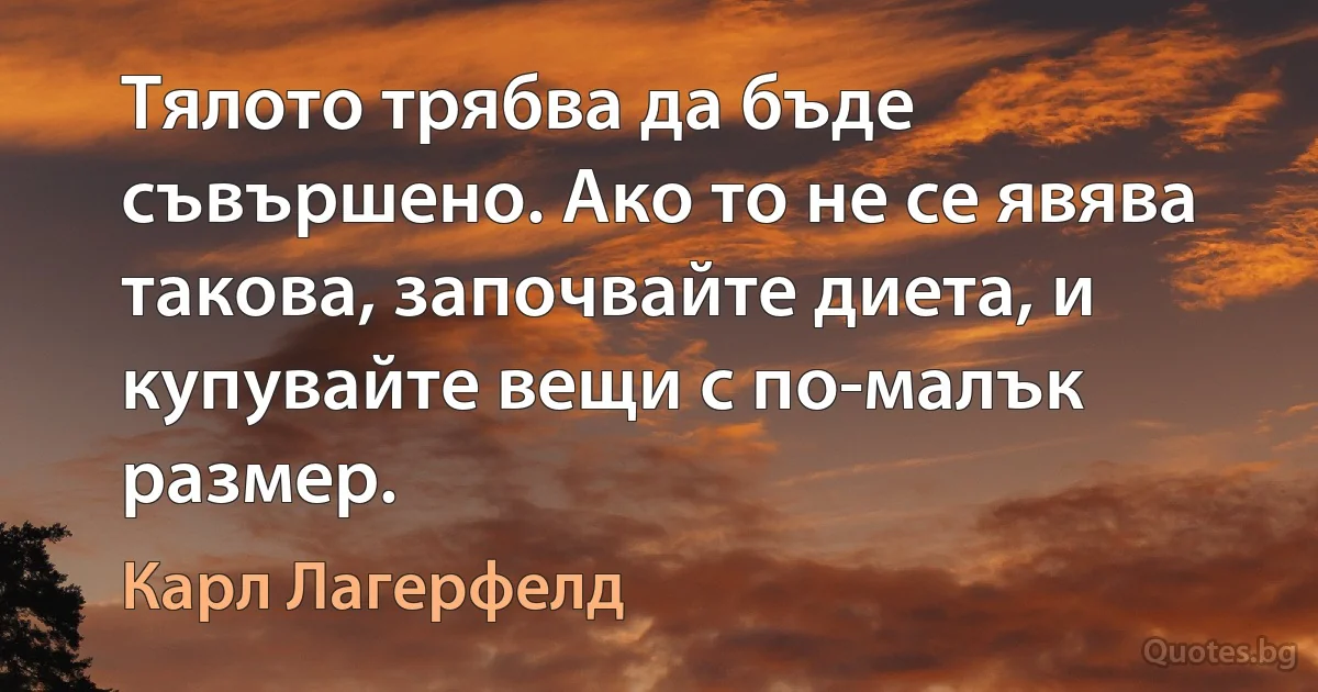 Тялото трябва да бъде съвършено. Ако то не се явява такова, започвайте диета, и купувайте вещи с по-малък размер. (Карл Лагерфелд)