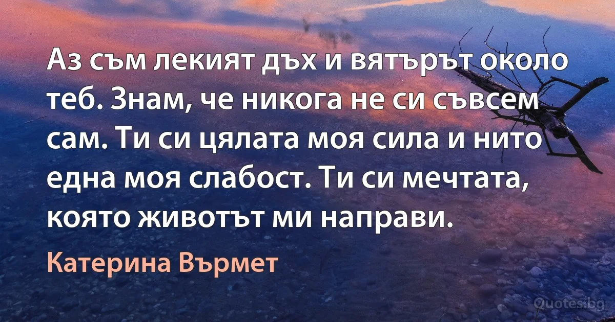 Аз съм лекият дъх и вятърът около теб. Знам, че никога не си съвсем сам. Ти си цялата моя сила и нито една моя слабост. Ти си мечтата, която животът ми направи. (Катерина Върмет)