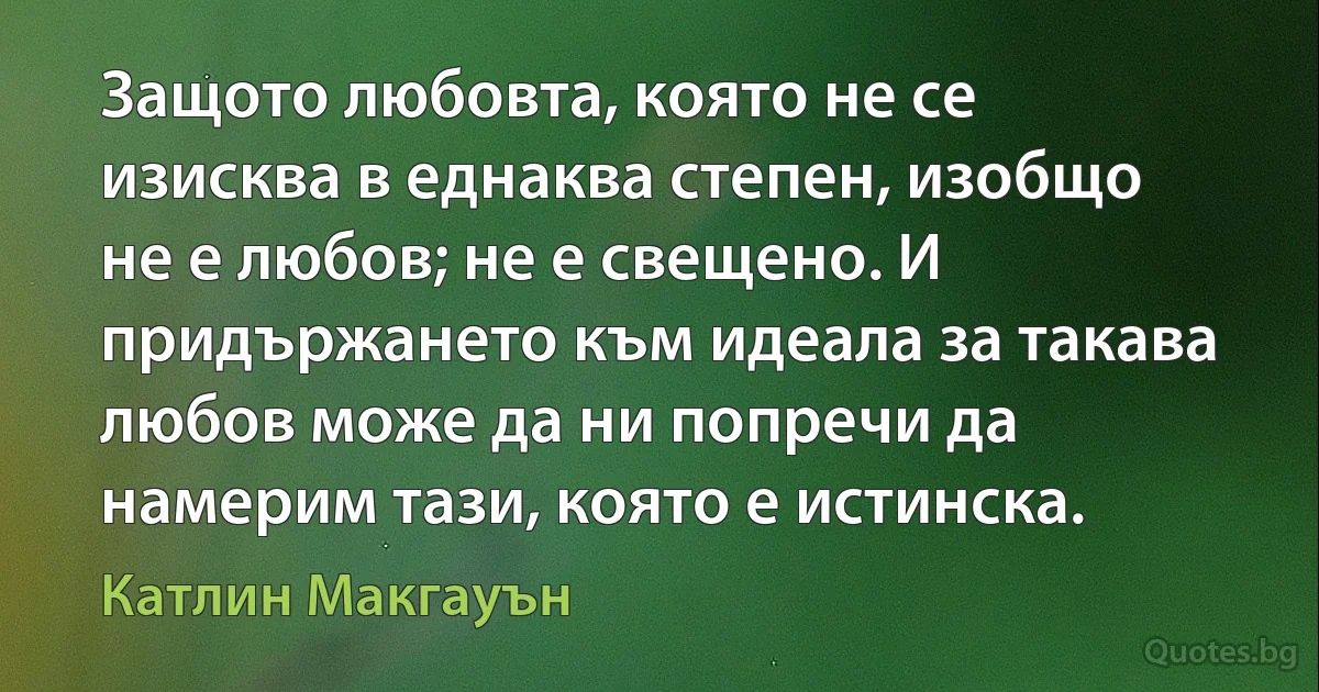 Защото любовта, която не се изисква в еднаква степен, изобщо не е любов; не е свещено. И придържането към идеала за такава любов може да ни попречи да намерим тази, която е истинска. (Катлин Макгауън)