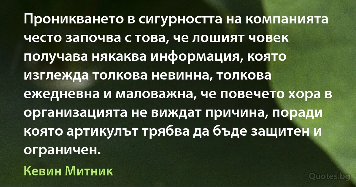 Проникването в сигурността на компанията често започва с това, че лошият човек получава някаква информация, която изглежда толкова невинна, толкова ежедневна и маловажна, че повечето хора в организацията не виждат причина, поради която артикулът трябва да бъде защитен и ограничен. (Кевин Митник)