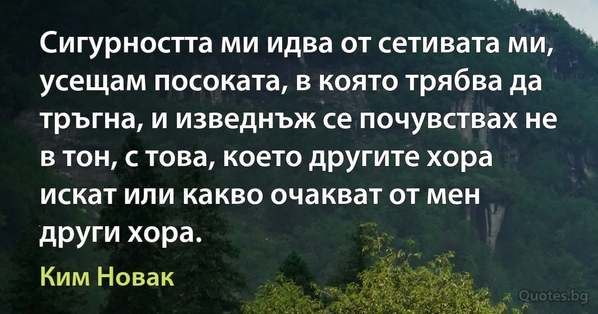 Сигурността ми идва от сетивата ми, усещам посоката, в която трябва да тръгна, и изведнъж се почувствах не в тон, с това, което другите хора искат или какво очакват от мен други хора. (Ким Новак)