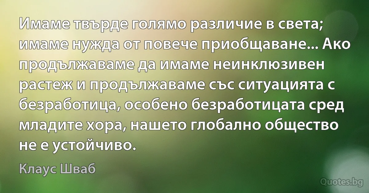 Имаме твърде голямо различие в света; имаме нужда от повече приобщаване... Ако продължаваме да имаме неинклюзивен растеж и продължаваме със ситуацията с безработица, особено безработицата сред младите хора, нашето глобално общество не е устойчиво. (Клаус Шваб)